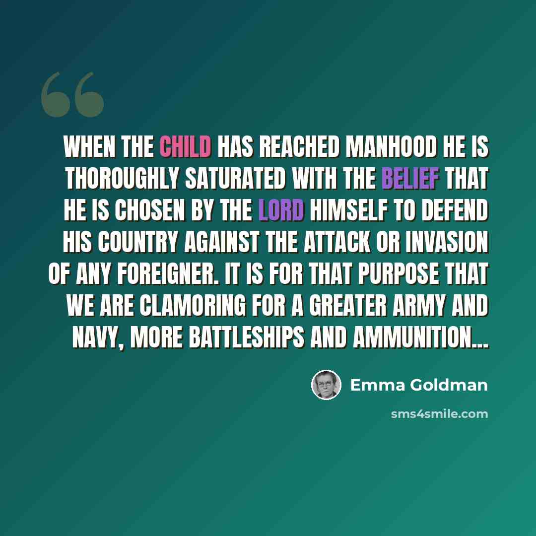 “When the child has reached manhood he is thoroughly saturated with the belief that he is chosen by the Lord himself to defend his country against the attack or invasion of any foreigner. It is for that purpose that we are clamoring for a greater army and navy, more battleships and ammunition...” quote by Emma Goldman