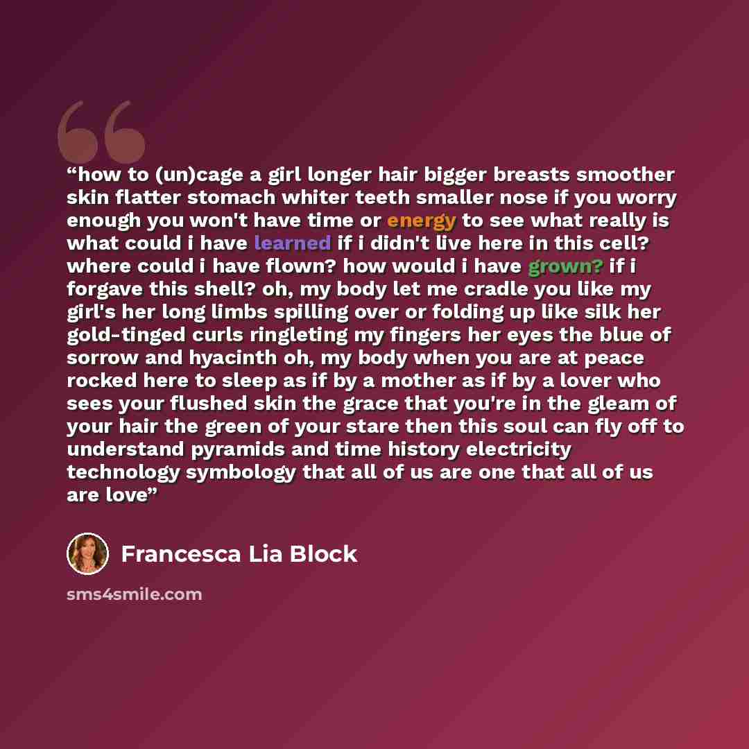 “how to (un)cage a girl longer hair bigger breasts smoother skin flatter stomach whiter teeth smaller nose if you worry enough you won't have time or energy to see what really is what could i have learned if i didn't live here in this cell? where could i have flown? how would i have grown? if i…” quote by Francesca Lia Block