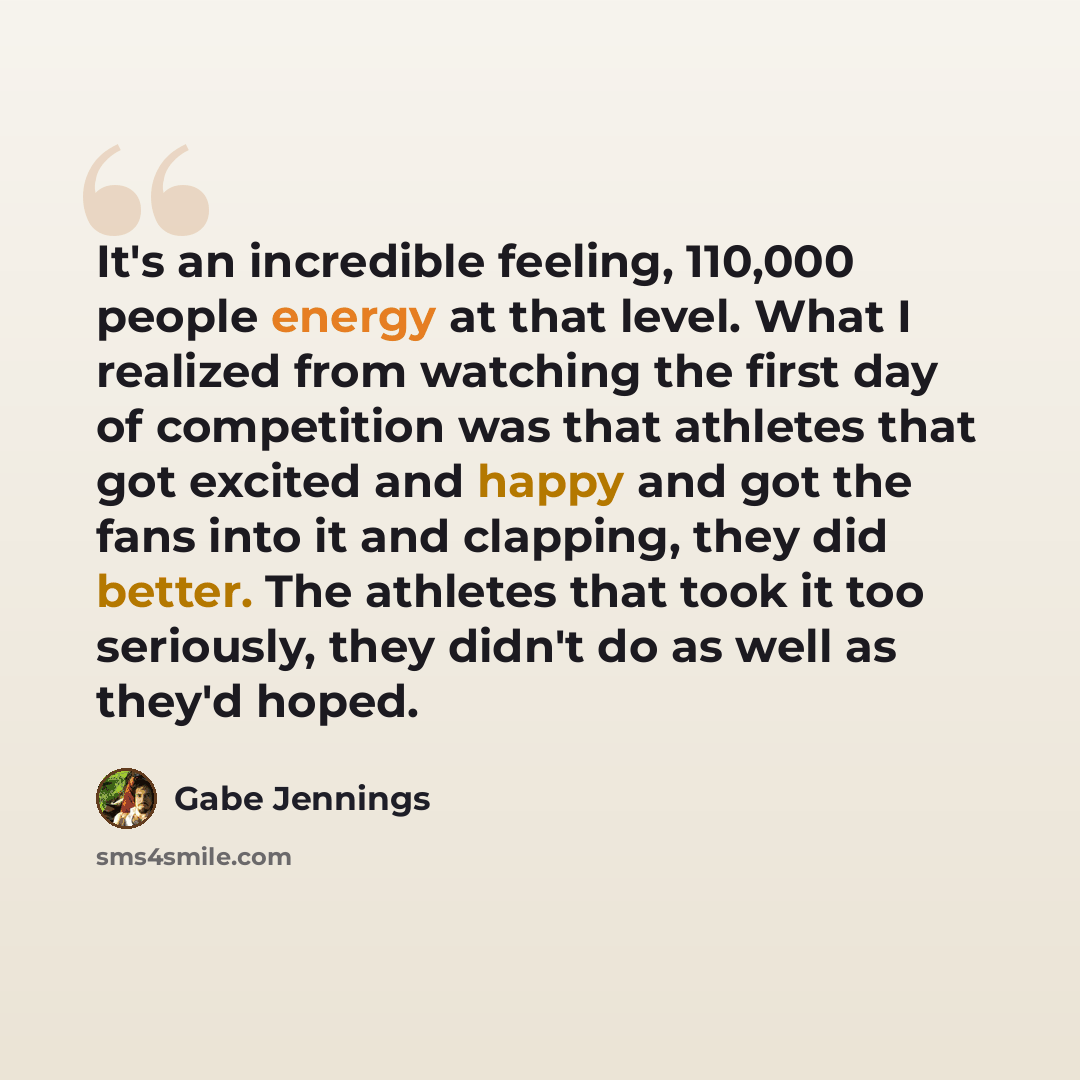 “It's an incredible feeling, 110,000 people energy at that level. What I realized from watching the first day of competition was that athletes that got excited and happy and got the fans into it and clapping, they did better. The athletes that took it too seriously, they didn't do as well as they'd…” quote by Gabe Jennings