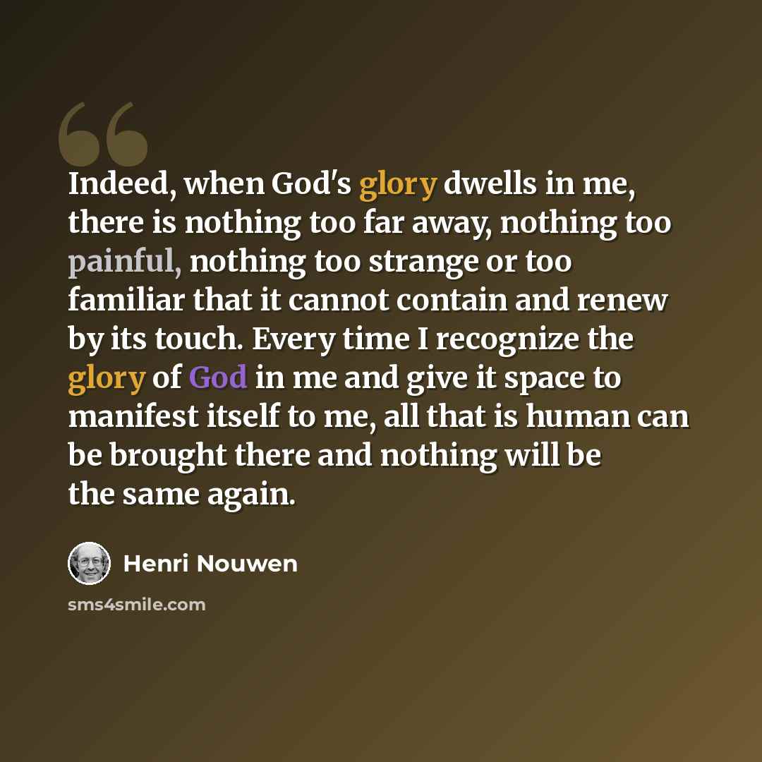 “Indeed, when God's glory dwells in me, there is nothing too far away, nothing too painful, nothing too strange or too familiar that it cannot contain and renew by its touch. Every time I recognize the glory of God in me and give it space to manifest itself to me, all that is human can be brought…” quote by Henri Nouwen
