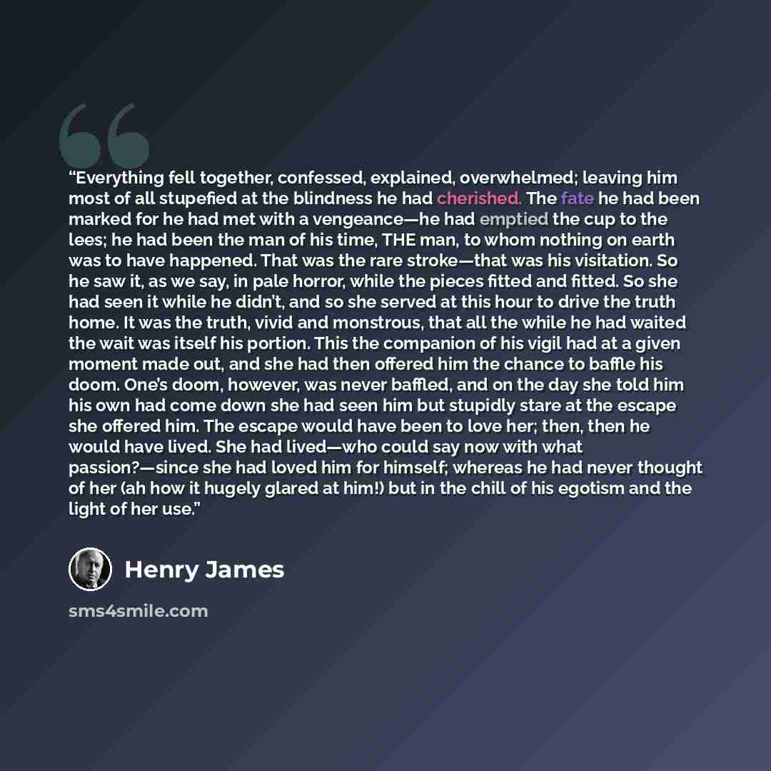“Everything fell together, confessed, explained, overwhelmed; leaving him most of all stupefied at the blindness he had cherished. The fate he had been marked for he had met with a vengeance—he had emptied the cup to the lees; he had been the man of his time, THE man, to whom nothing on earth was…” quote by Henry James