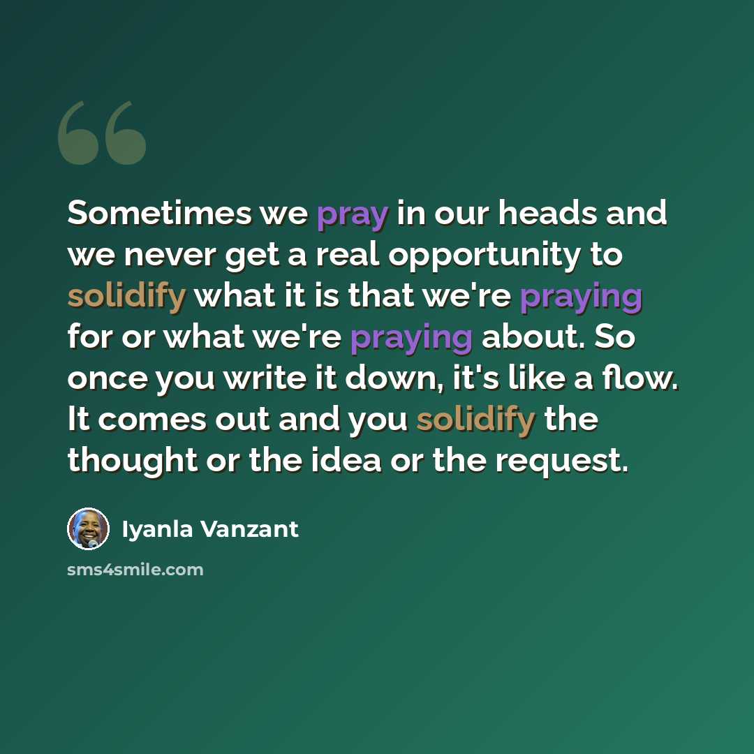“Sometimes we pray in our heads and we never get a real opportunity to solidify what it is that we're praying for or what we're praying about. So once you write it down, it's like a flow. It comes out and you solidify the thought or the idea or the request.” quote by Iyanla Vanzant