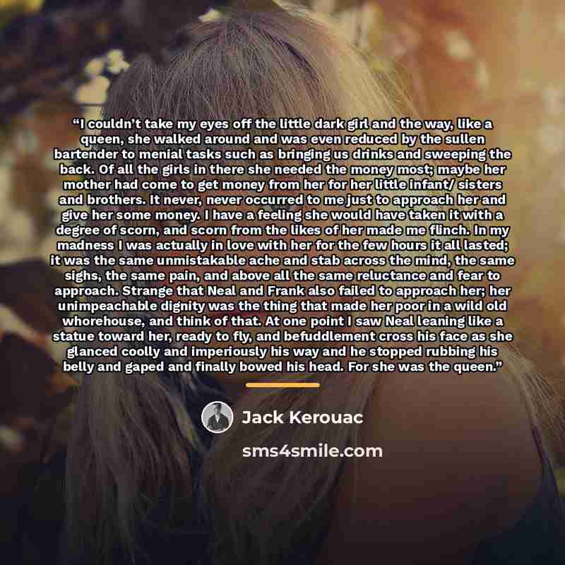 “I couldn’t take my eyes off the little dark girl and the way, like a queen, she walked around and was even reduced by the sullen bartender to menial tasks such as bringing us drinks and sweeping the back. Of all the girls in there she needed the money most; maybe her mother had come to get money…” quote by Jack Kerouac