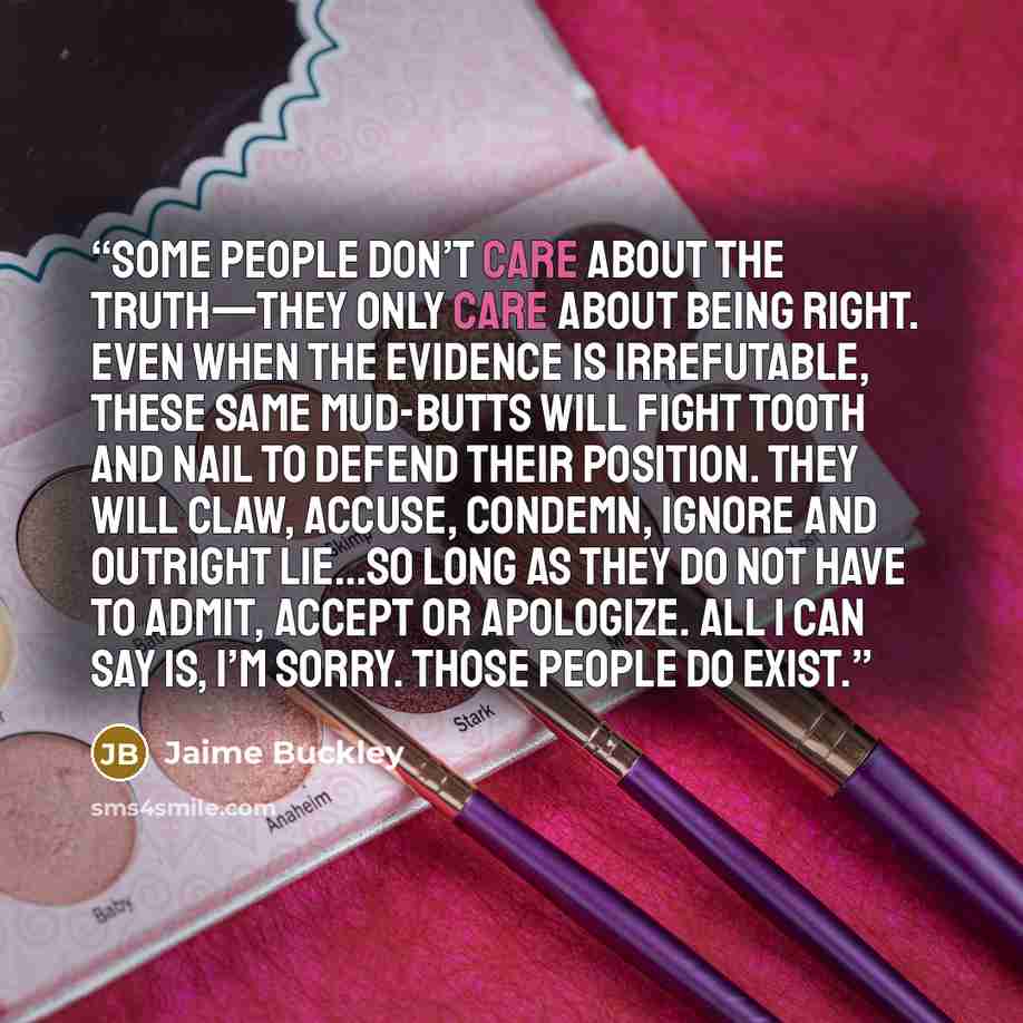 “Some people don’t care about the truth—they only care about being right. Even when the evidence is irrefutable, these same mud-butts will fight tooth and nail to defend their position. They will claw, accuse, condemn, ignore and outright lie…so long as they do not have to admit, accept or…” quote by Jaime Buckley