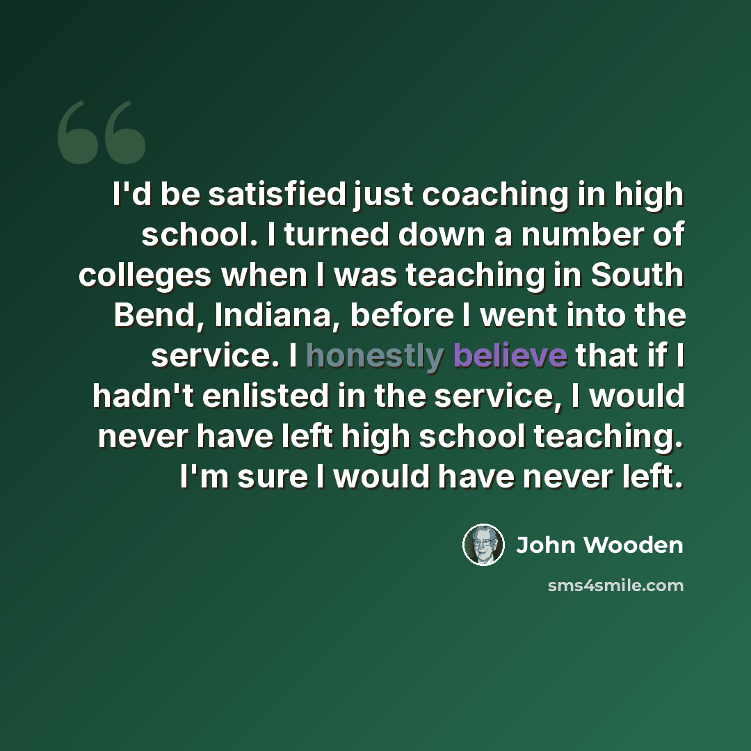 “I'd be satisfied just coaching in high school. I turned down a number of colleges when I was teaching in South Bend, Indiana, before I went into the service. I honestly believe that if I hadn't enlisted in the service, I would never have left high school teaching. I'm sure I would have never left.” quote by John Wooden