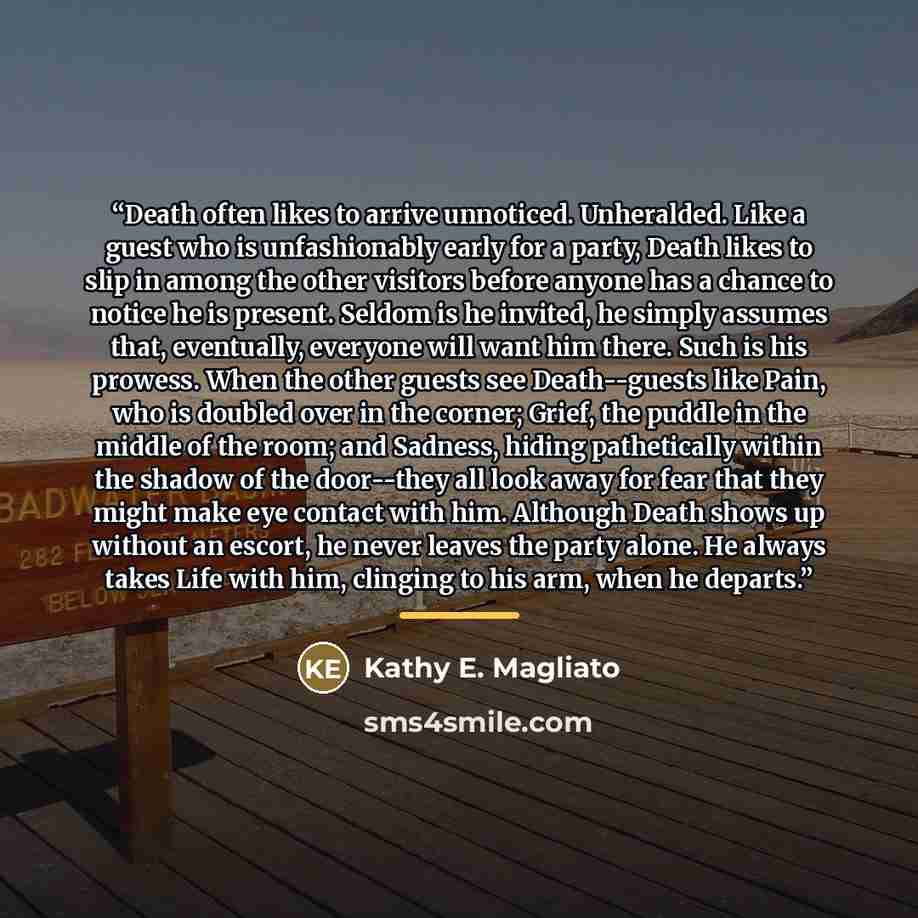“Death often likes to arrive unnoticed. Unheralded. Like a guest who is unfashionably early for a party, Death likes to slip in among the other visitors before anyone has a chance to notice he is present. Seldom is he invited, he simply assumes that, eventually, everyone will want him there. Such…” quote by Kathy E. Magliato