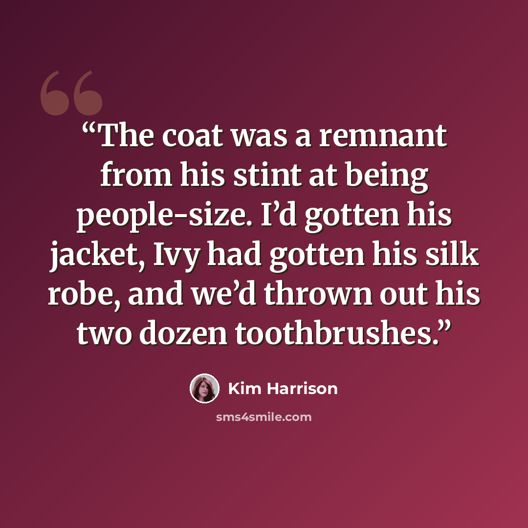 “The coat was a remnant from his stint at being people-size. I’d gotten his jacket, Ivy had gotten his silk robe, and we’d thrown out his two dozen toothbrushes.” quote by Kim Harrison