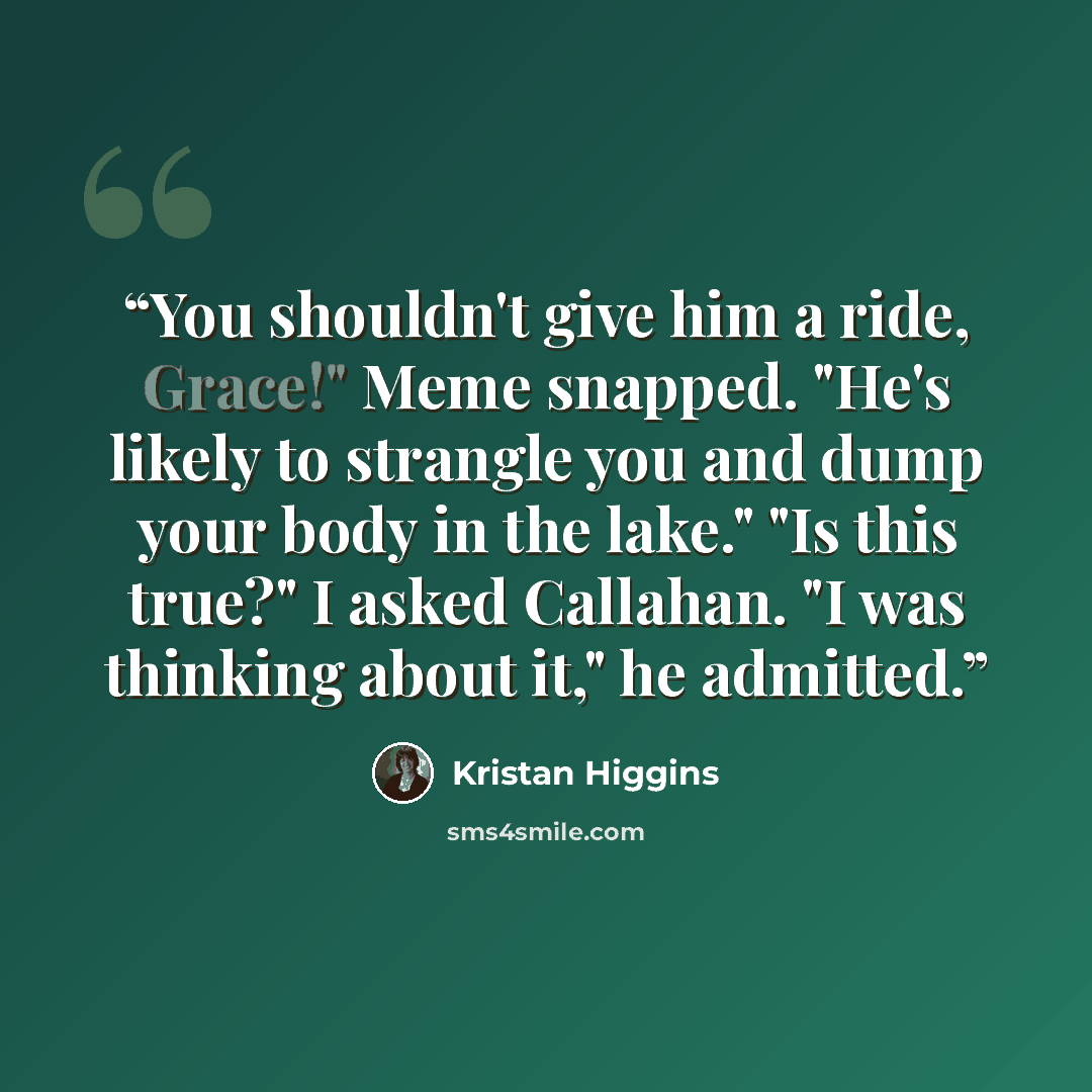 “You shouldn't give him a ride, Grace!" Meme snapped. "He's likely to strangle you and dump your body in the lake." "Is this true?" I asked Callahan. "I was thinking about it," he admitted.” quote by Kristan Higgins