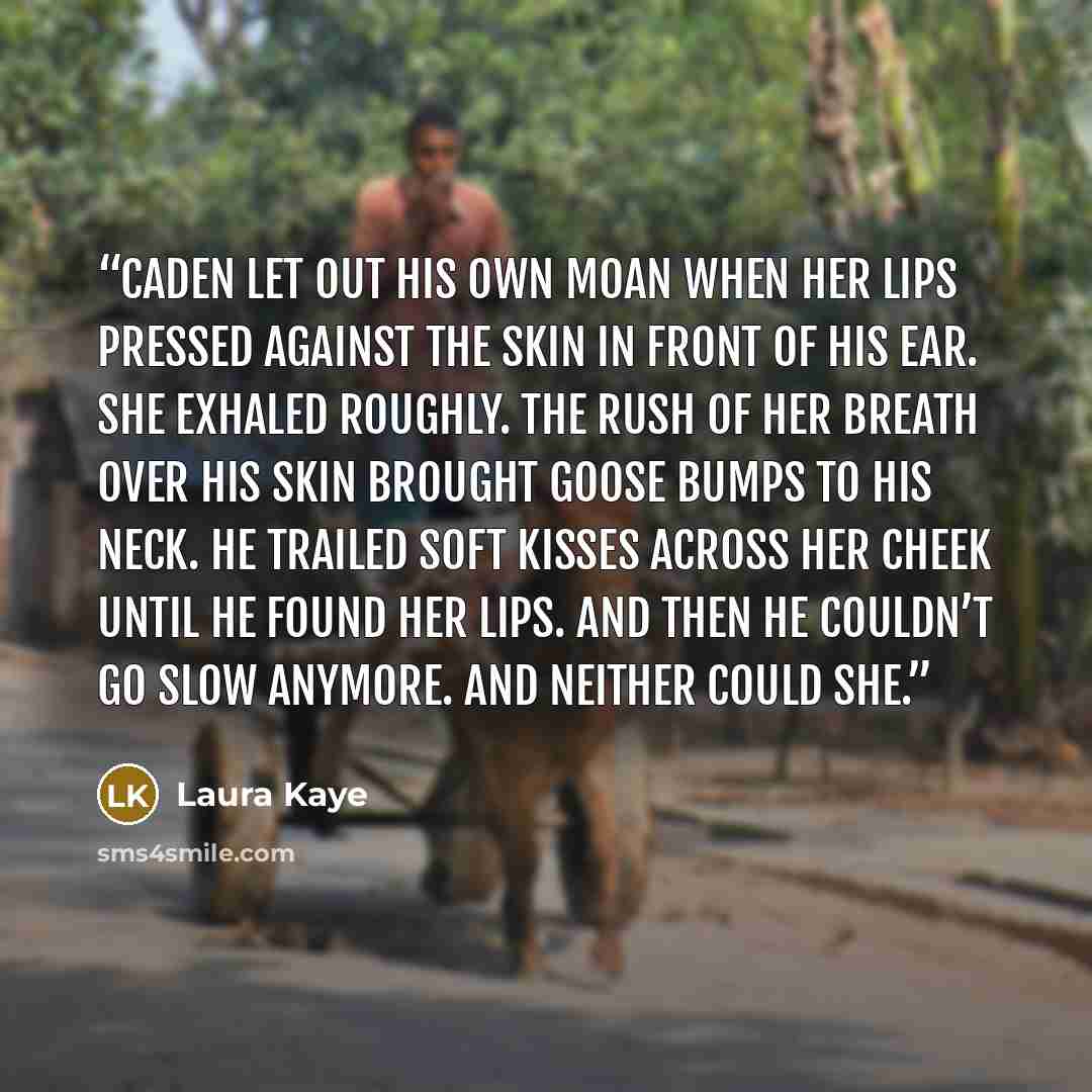 “Caden let out his own moan when her lips pressed against the skin in front of his ear. She exhaled roughly. The rush of her breath over his skin brought goose bumps to his neck. He trailed soft kisses across her cheek until he found her lips. And then he couldn’t go slow anymore. And neither could…” quote by Laura Kaye