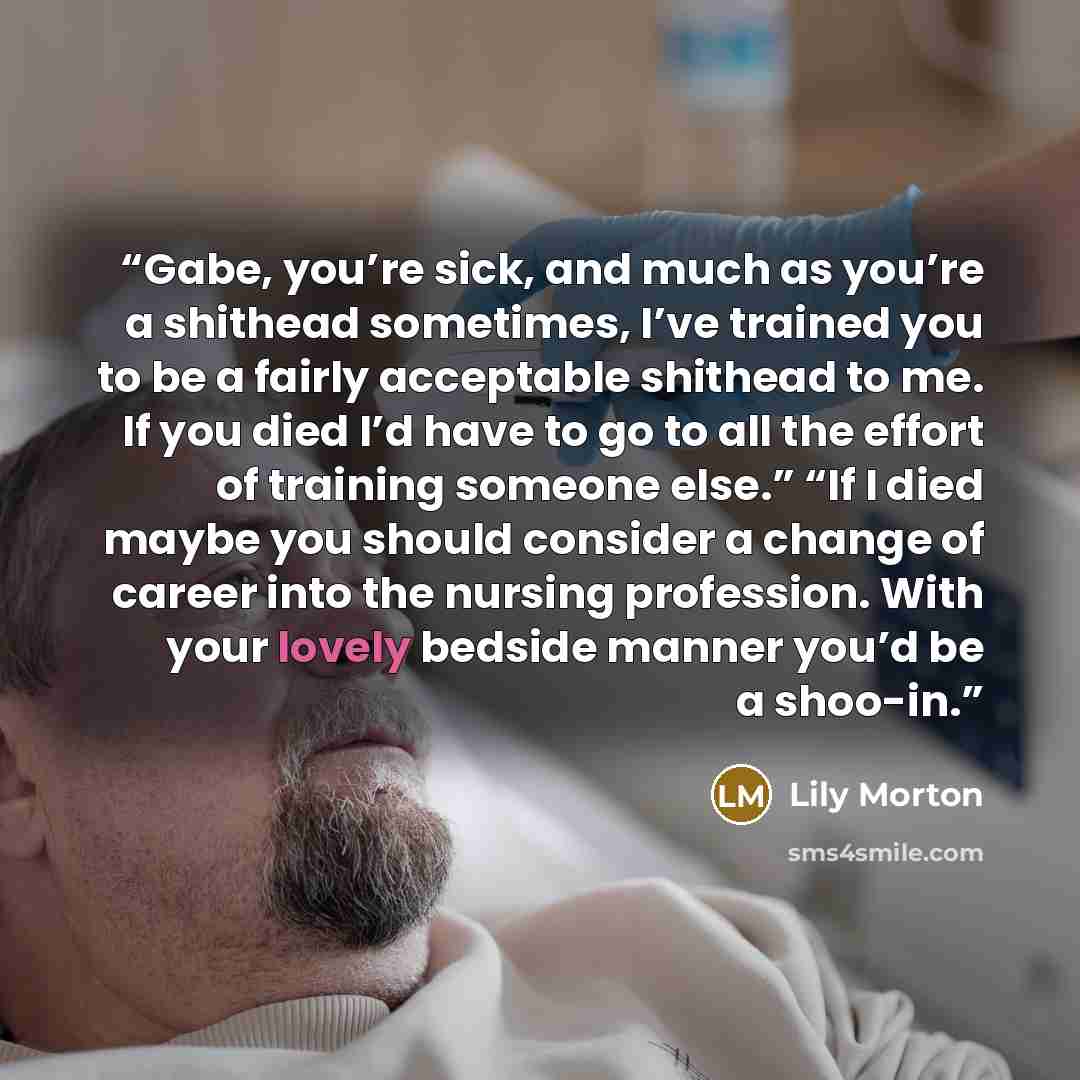 “Gabe, you’re sick, and much as you’re a shithead sometimes, I’ve trained you to be a fairly acceptable shithead to me. If you died I’d have to go to all the effort of training someone else.” “If I died maybe you should consider a change of career into the nursing profession. With your lovely…” quote by Lily Morton