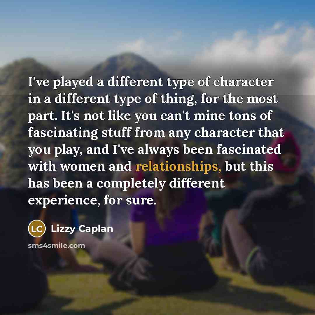 “I've played a different type of character in a different type of thing, for the most part. It's not like you can't mine tons of fascinating stuff from any character that you play, and I've always been fascinated with women and relationships, but this has been a completely different experience, for…” quote by Lizzy Caplan