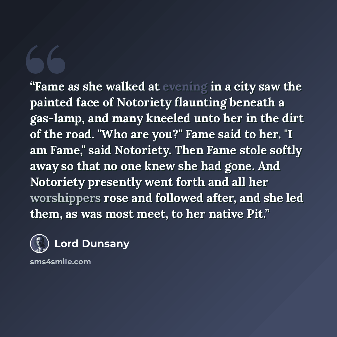 “Fame as she walked at evening in a city saw the painted face of Notoriety flaunting beneath a gas-lamp, and many kneeled unto her in the dirt of the road. "Who are you?" Fame said to her. "I am Fame," said Notoriety. Then Fame stole softly away so that no one knew she had gone. And Notoriety…” quote by Lord Dunsany