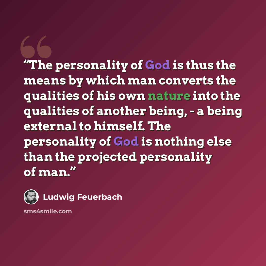 “The personality of God is thus the means by which man converts the qualities of his own nature into the qualities of another being, - a being external to himself. The personality of God is nothing else than the projected personality of man.” quote by Ludwig Feuerbach