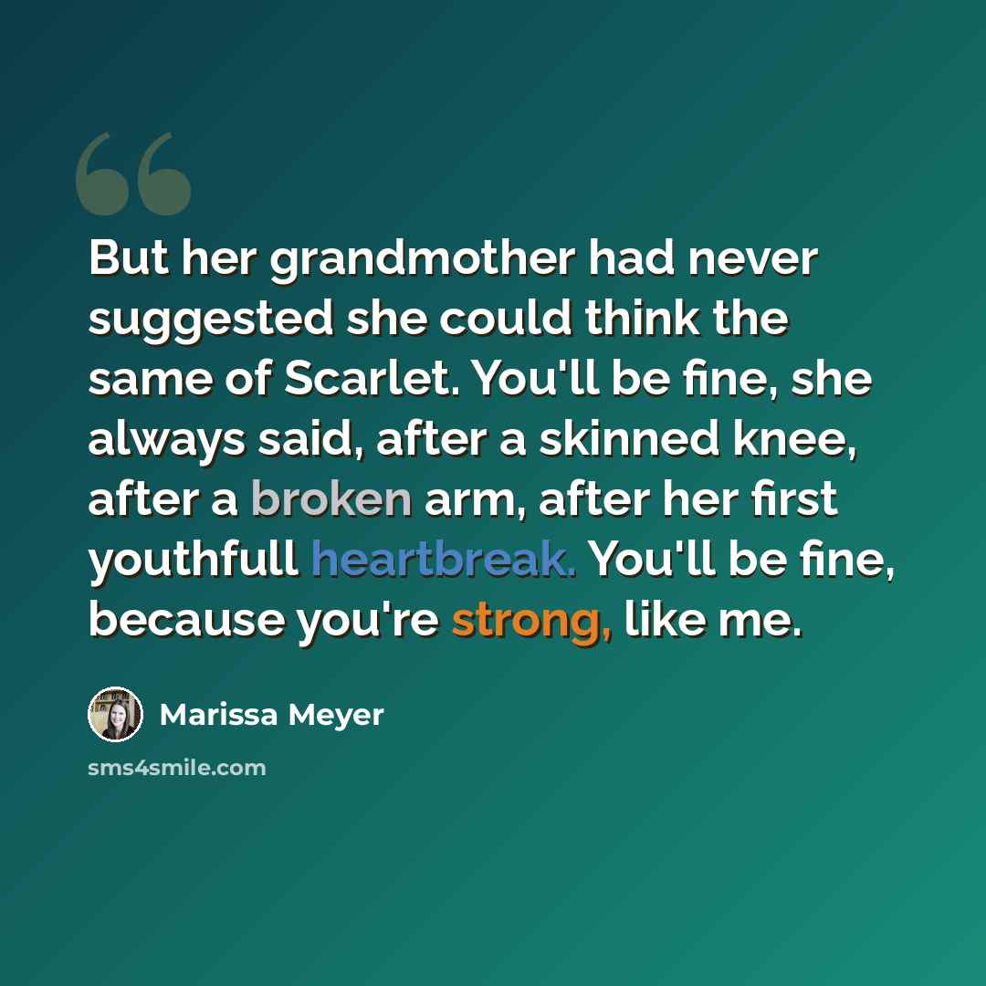 “But her grandmother had never suggested she could think the same of Scarlet. You'll be fine, she always said, after a skinned knee, after a broken arm, after her first youthfull heartbreak. You'll be fine, because you're strong, like me.” quote by Marissa Meyer