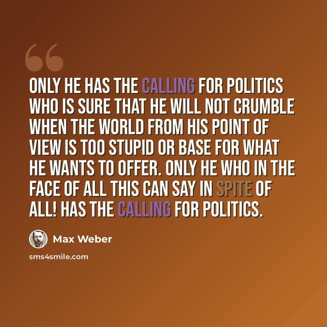 “Only he has the calling for politics who is sure that he will not crumble when the world from his point of view is too stupid or base for what he wants to offer. Only he who in the face of all this can say In spite of all! has the calling for politics.” quote by Max Weber