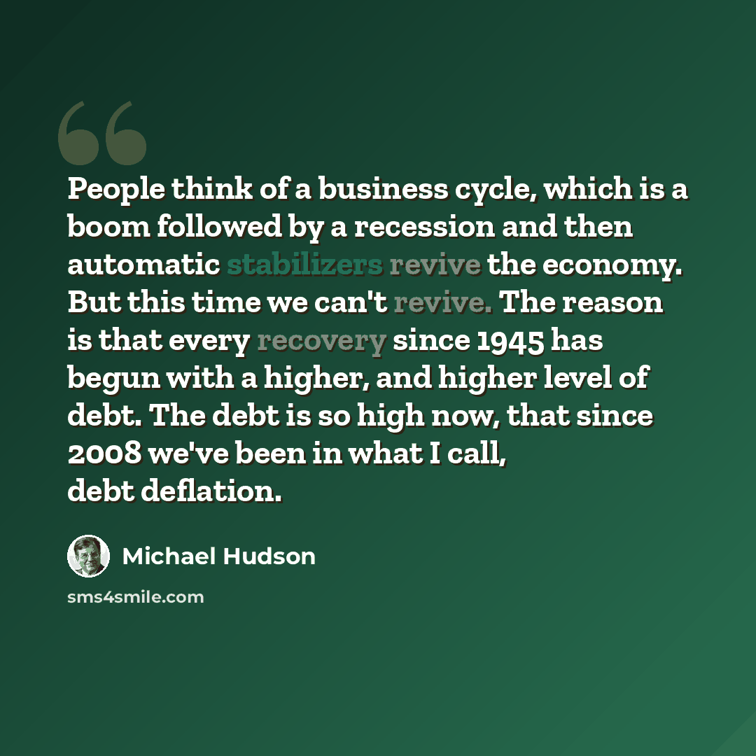 “People think of a business cycle, which is a boom followed by a recession and then automatic stabilizers revive the economy. But this time we can't revive. The reason is that every recovery since 1945 has begun with a higher, and higher level of debt. The debt is so high now, that since 2008 we've…” quote by Michael Hudson