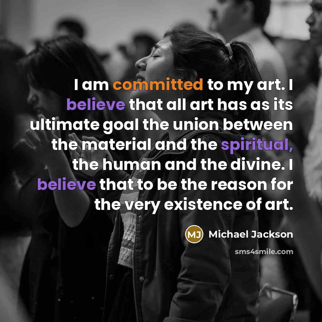 “I am committed to my art. I believe that all art has as its ultimate goal the union between the material and the spiritual, the human and the divine. I believe that to be the reason for the very existence of art.” quote by Michael Jackson