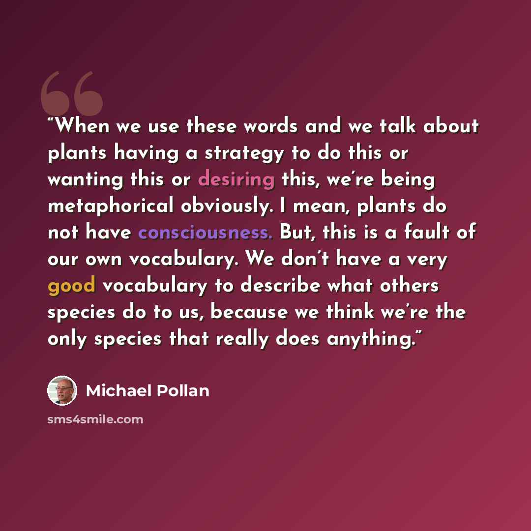 “When we use these words and we talk about plants having a strategy to do this or wanting this or desiring this, we’re being metaphorical obviously. I mean, plants do not have consciousness. But, this is a fault of our own vocabulary. We don’t have a very good vocabulary to describe what others…” quote by Michael Pollan