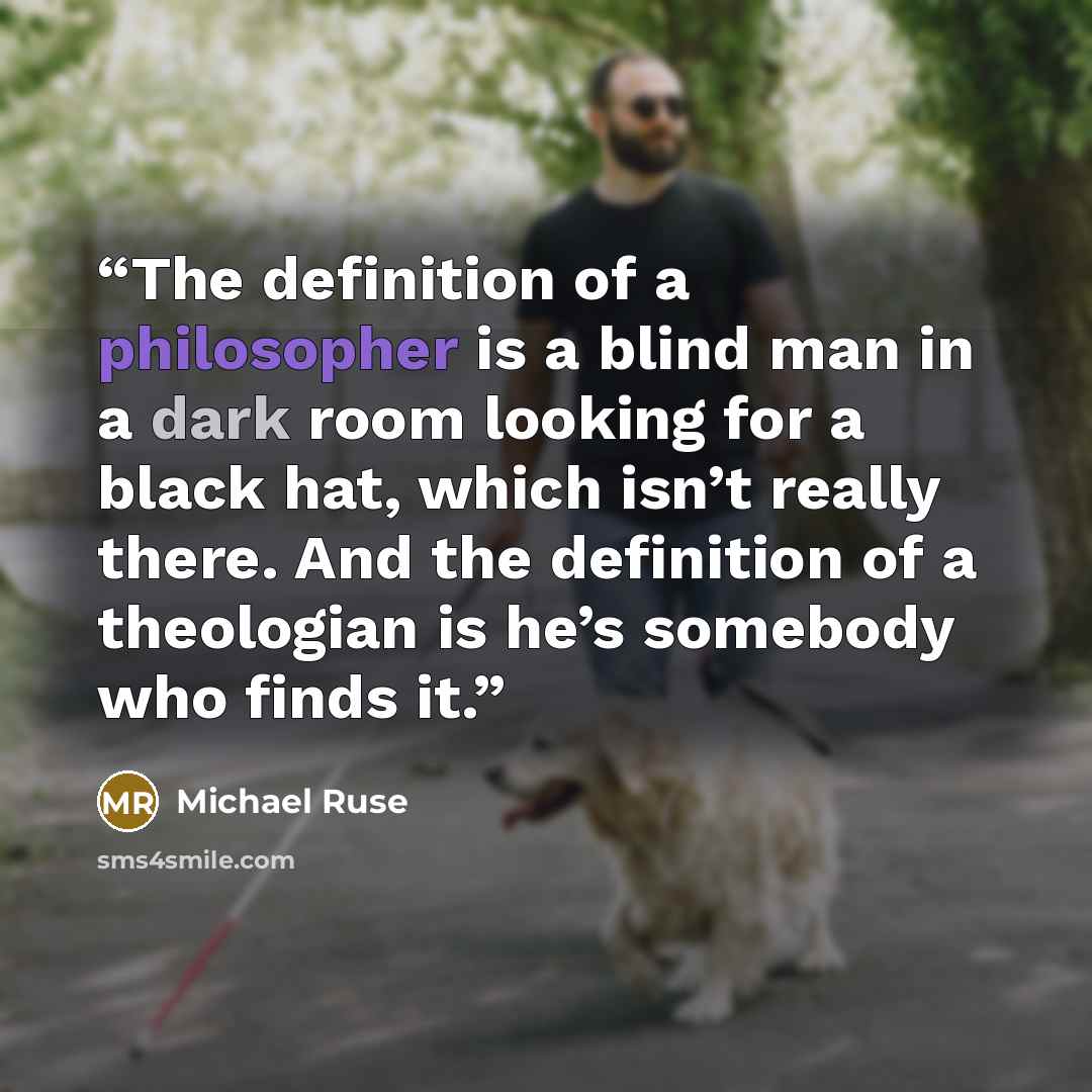 “The definition of a philosopher is a blind man in a dark room looking for a black hat, which isn’t really there. And the definition of a theologian is he’s somebody who finds it.” quote by Michael Ruse