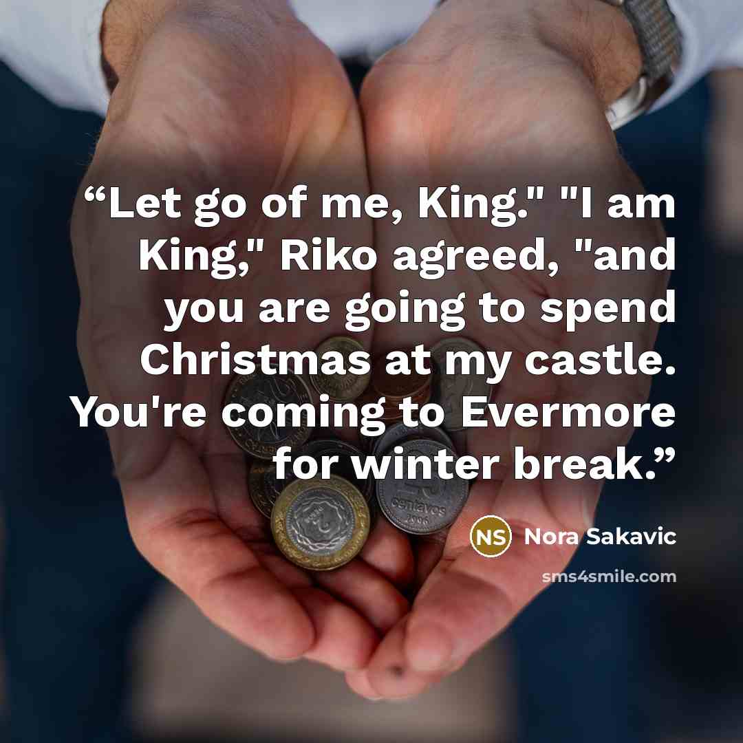 “Let go of me, King." "I am King," Riko agreed, "and you are going to spend Christmas at my castle. You're coming to Evermore for winter break.” quote by Nora Sakavic