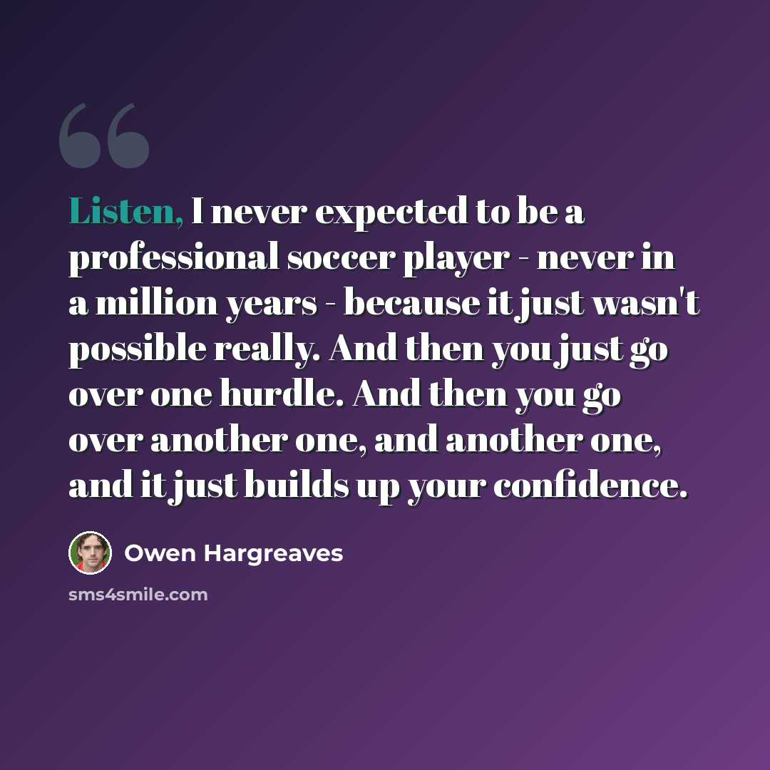 “Listen, I never expected to be a professional soccer player - never in a million years - because it just wasn't possible really. And then you just go over one hurdle. And then you go over another one, and another one, and it just builds up your confidence.” quote by Owen Hargreaves
