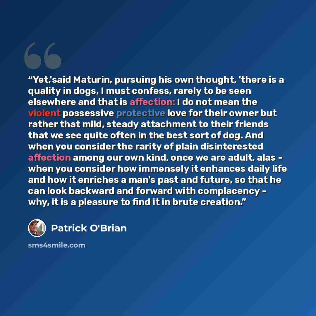 “Yet,'said Maturin, pursuing his own thought, 'there is a quality in dogs, I must confess, rarely to be seen elsewhere and that is affection: I do not mean the violent possessive protective love for their owner but rather that mild, steady attachment to their friends that we see quite often in the…” quote by Patrick O'Brian