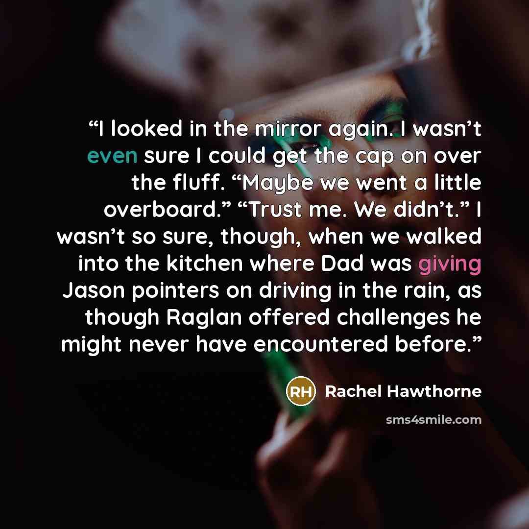 “I looked in the mirror again. I wasn’t even sure I could get the cap on over the fluff. “Maybe we went a little overboard.” “Trust me. We didn’t.” I wasn’t so sure, though, when we walked into the kitchen where Dad was giving Jason pointers on driving in the rain, as though Raglan offered…” quote by Rachel Hawthorne