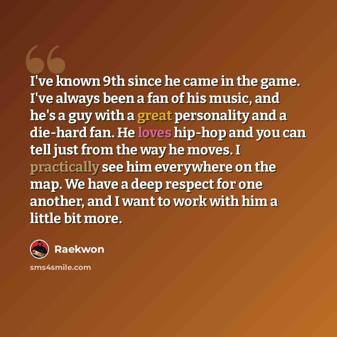 “I've known 9th since he came in the game. I've always been a fan of his music, and he's a guy with a great personality and a die-hard fan. He loves hip-hop and you can tell just from the way he moves. I practically see him everywhere on the map. We have a deep respect for one another, and I want…” quote by Raekwon