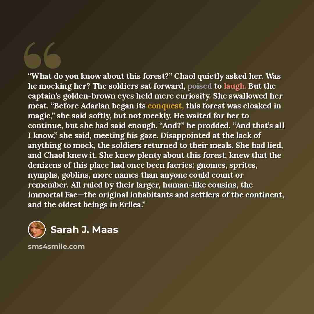 “What do you know about this forest?” Chaol quietly asked her. Was he mocking her? The soldiers sat forward, poised to laugh. But the captain’s golden-brown eyes held mere curiosity. She swallowed her meat. “Before Adarlan began its conquest, this forest was cloaked in magic,” she said softly, but…” quote by Sarah J. Maas