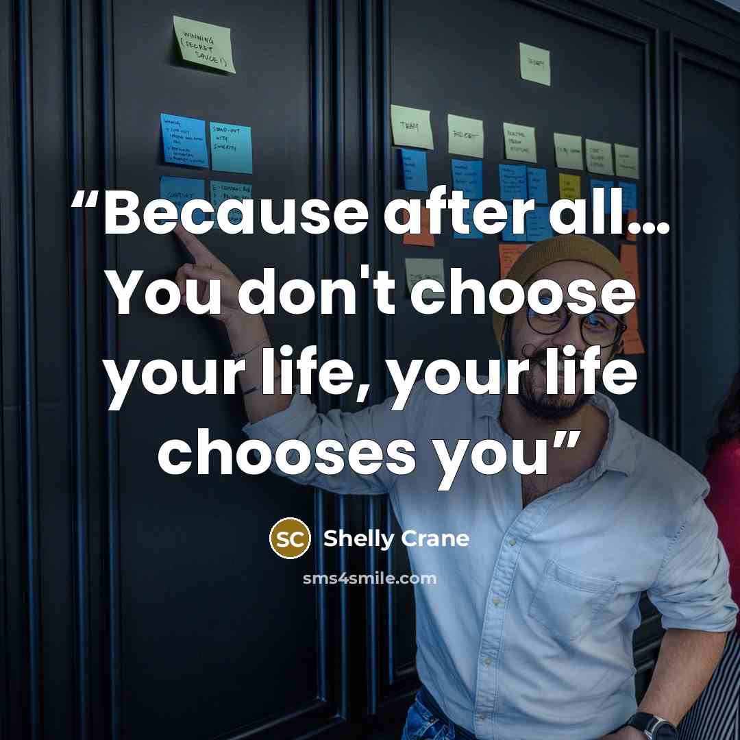 “Because after all… You don't choose your life, your life chooses you” quote by Shelly Crane