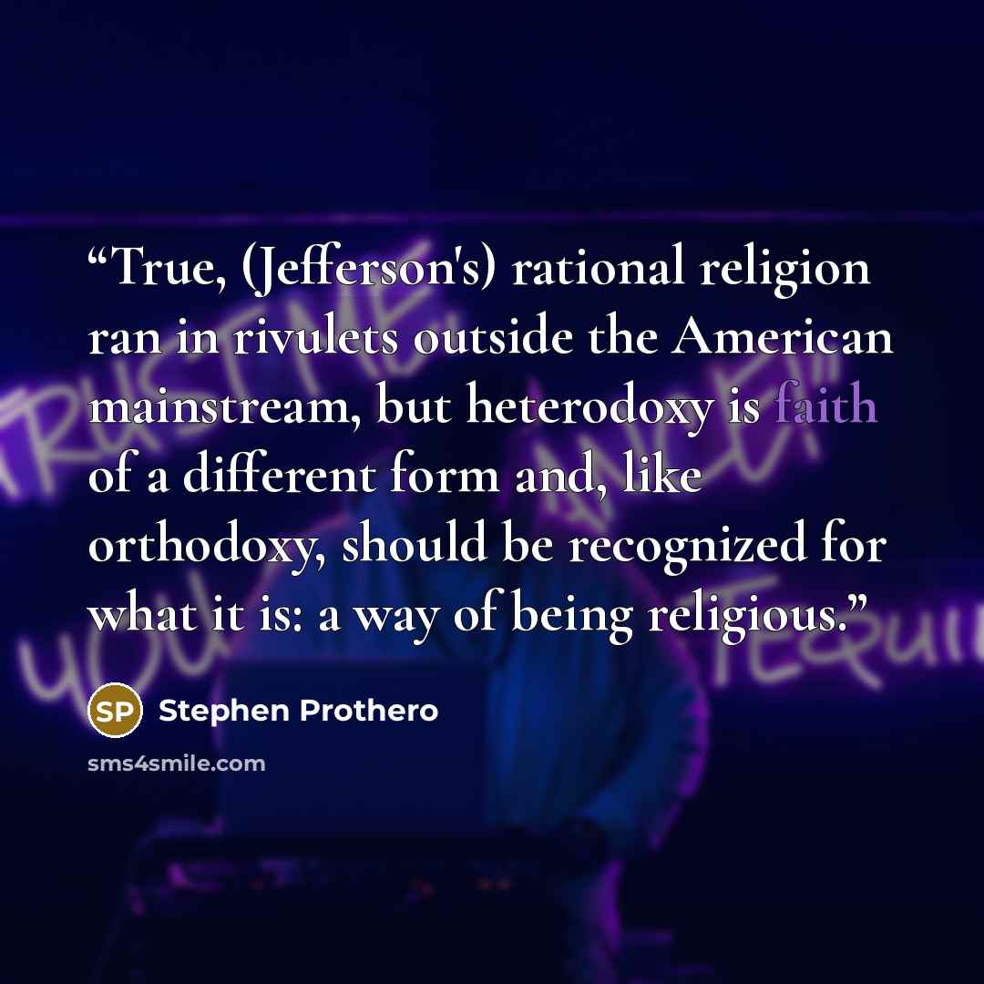 “True, (Jefferson's) rational religion ran in rivulets outside the American mainstream, but heterodoxy is faith of a different form and, like orthodoxy, should be recognized for what it is: a way of being religious.” quote by Stephen Prothero