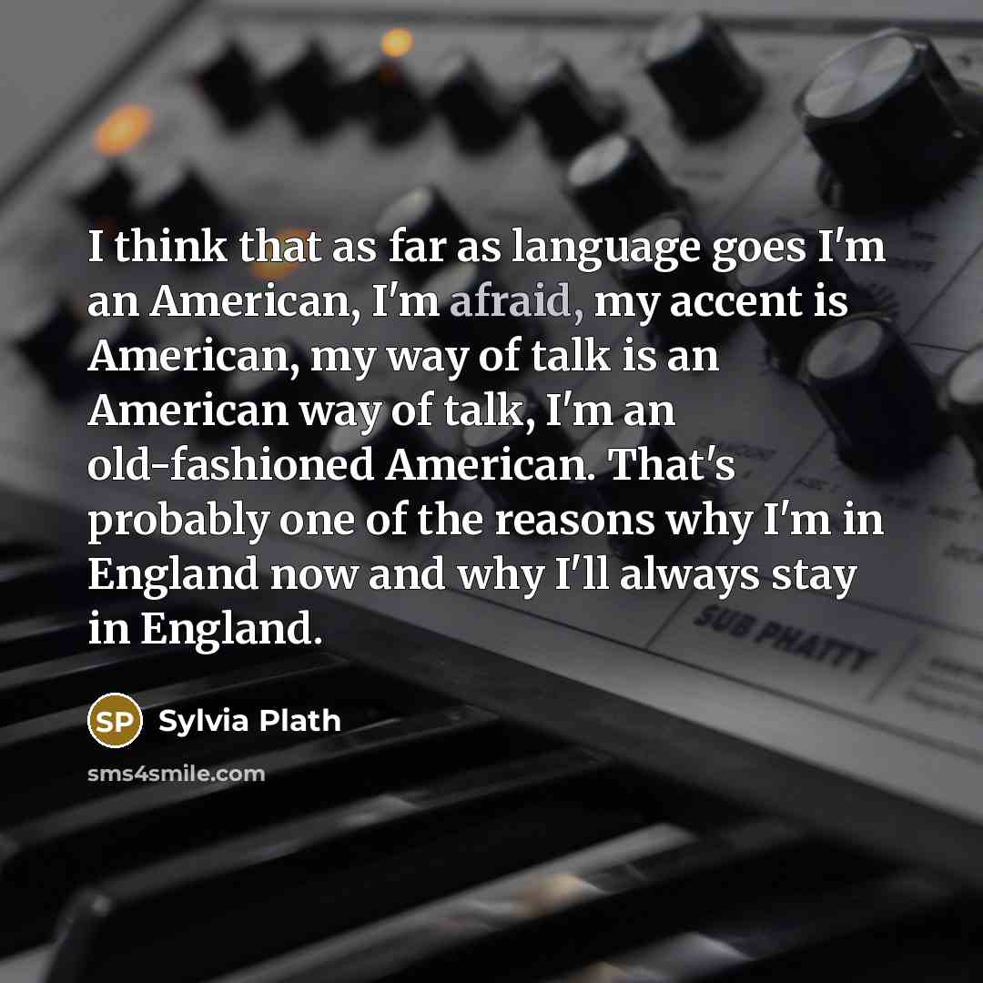 “I think that as far as language goes I'm an American, I'm afraid, my accent is American, my way of talk is an American way of talk, I'm an old-fashioned American. That's probably one of the reasons why I'm in England now and why I'll always stay in England.” quote by Sylvia Plath
