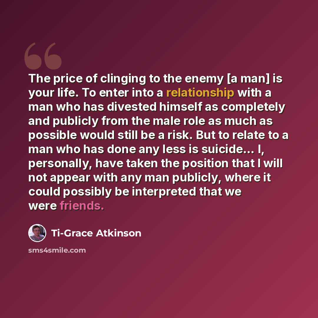 “The price of clinging to the enemy [a man] is your life. To enter into a relationship with a man who has divested himself as completely and publicly from the male role as much as possible would still be a risk. But to relate to a man who has done any less is suicide… I, personally, have taken the…” quote by Ti-Grace Atkinson