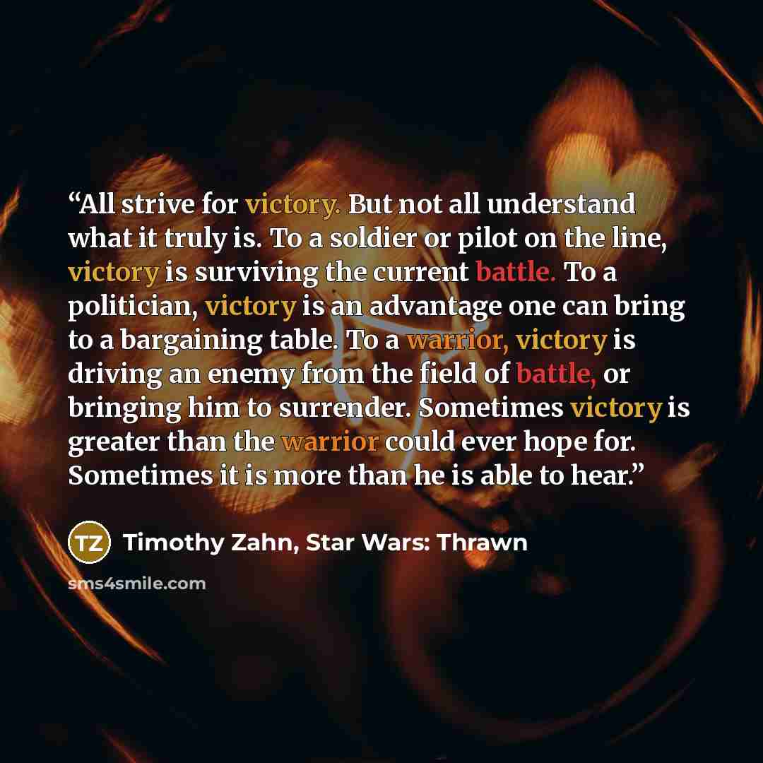 “All strive for victory. But not all understand what it truly is. To a soldier or pilot on the line, victory is surviving the current battle. To a politician, victory is an advantage one can bring to a bargaining table. To a warrior, victory is driving an enemy from the field of battle, or bringing…” quote by Timothy Zahn, Star Wars: Thrawn