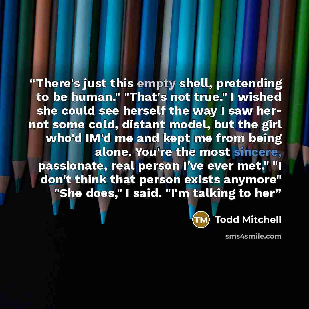 “There's just this empty shell, pretending to be human." "That's not true." I wished she could see herself the way I saw her- not some cold, distant model, but the girl who'd IM'd me and kept me from being alone. You're the most sincere, passionate, real person I've ever met." "I don't think that…” quote by Todd Mitchell