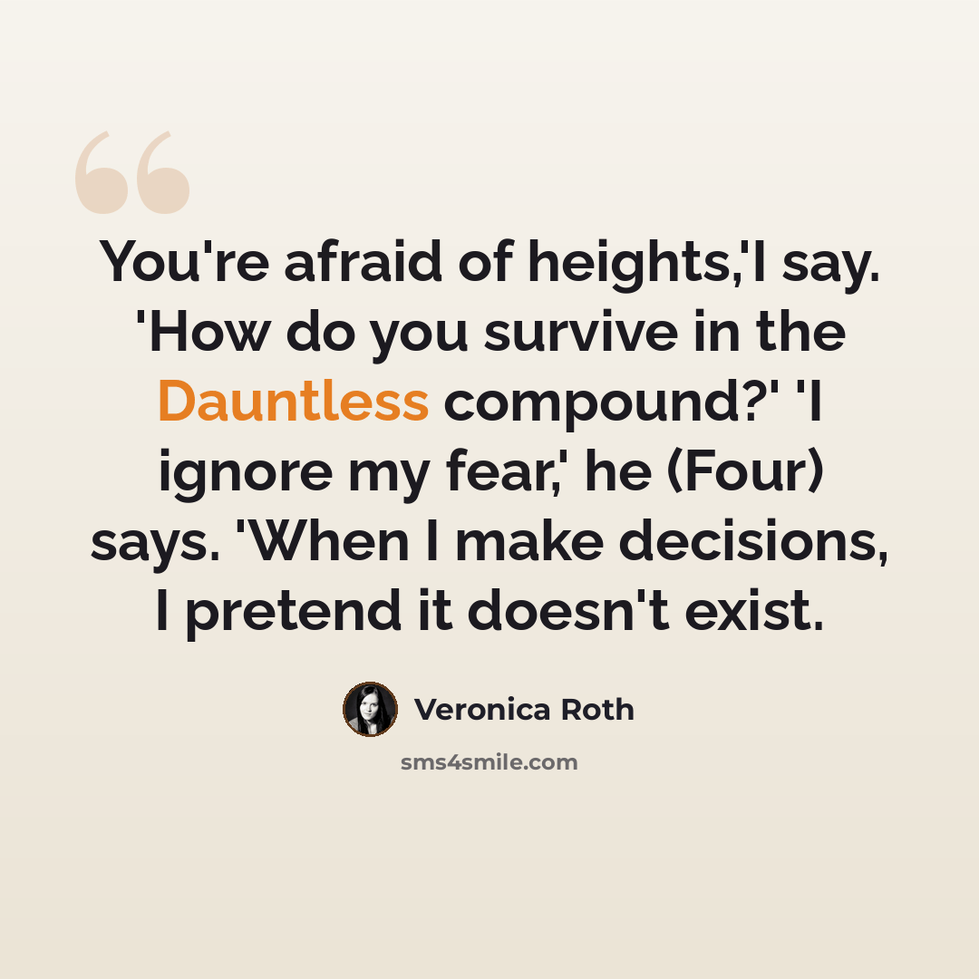 “You're afraid of heights,'I say. 'How do you survive in the Dauntless compound?' 'I ignore my fear,' he (Four) says. 'When I make decisions, I pretend it doesn't exist.” quote by Veronica Roth