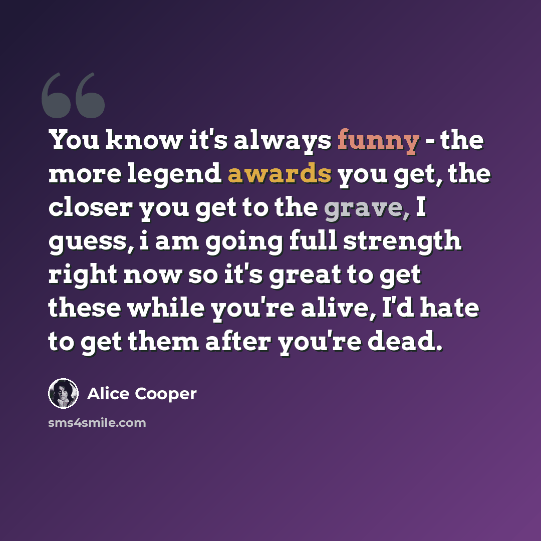 “You know it's always funny - the more legend awards you get, the closer you get to the grave, I guess, i am going full strength right now so it's great to get these while you're alive, I'd hate to get them after you're dead.” quote by Alice Cooper