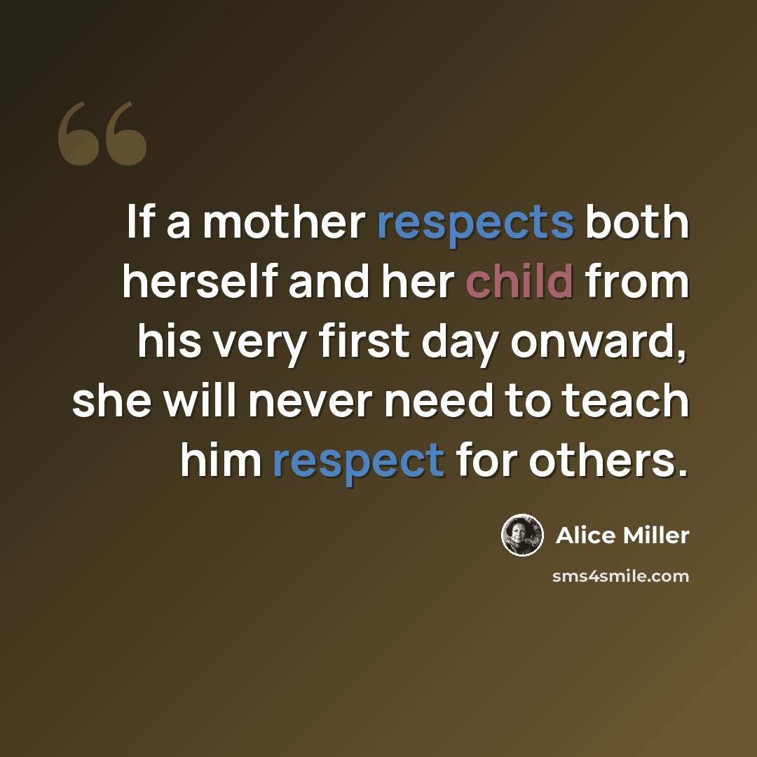“If a mother respects both herself and her child from his very first day onward, she will never need to teach him respect for others.” quote by Alice Miller