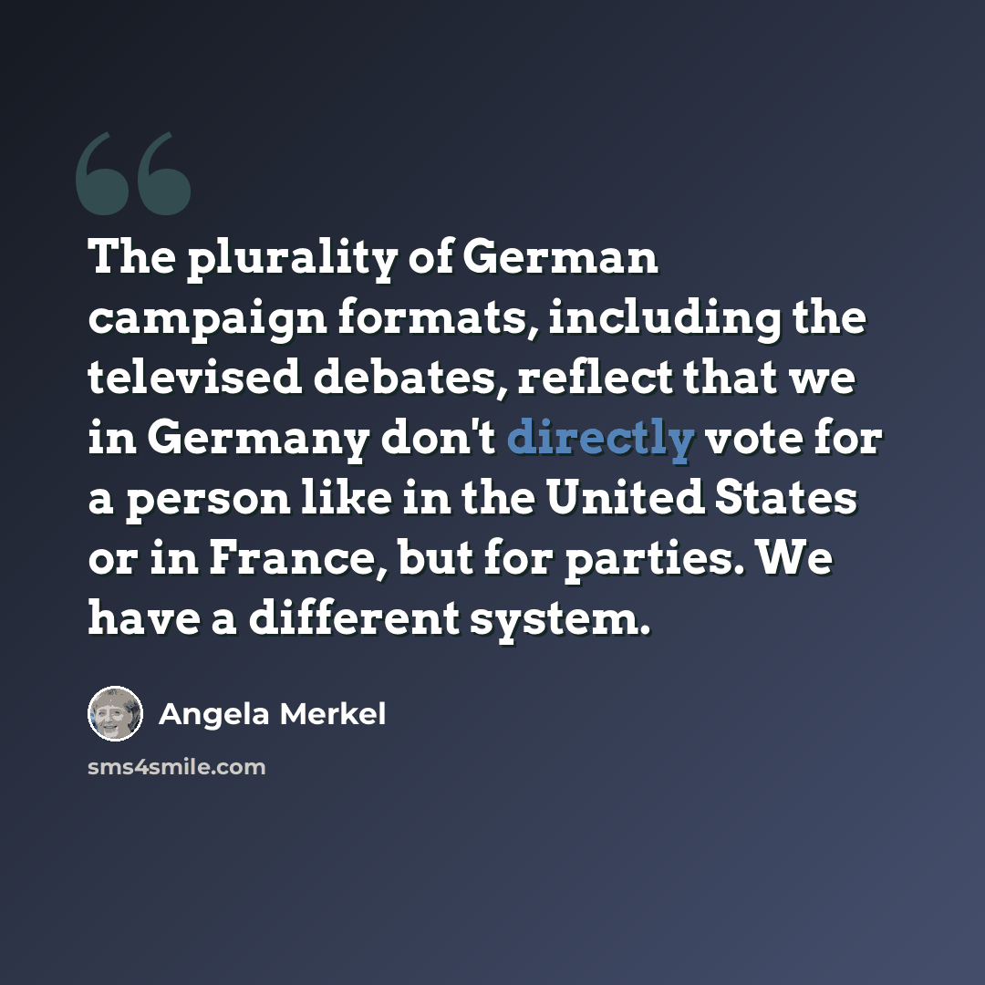 “The plurality of German campaign formats, including the televised debates, reflect that we in Germany don't directly vote for a person like in the United States or in France, but for parties. We have a different system.” quote by Angela Merkel