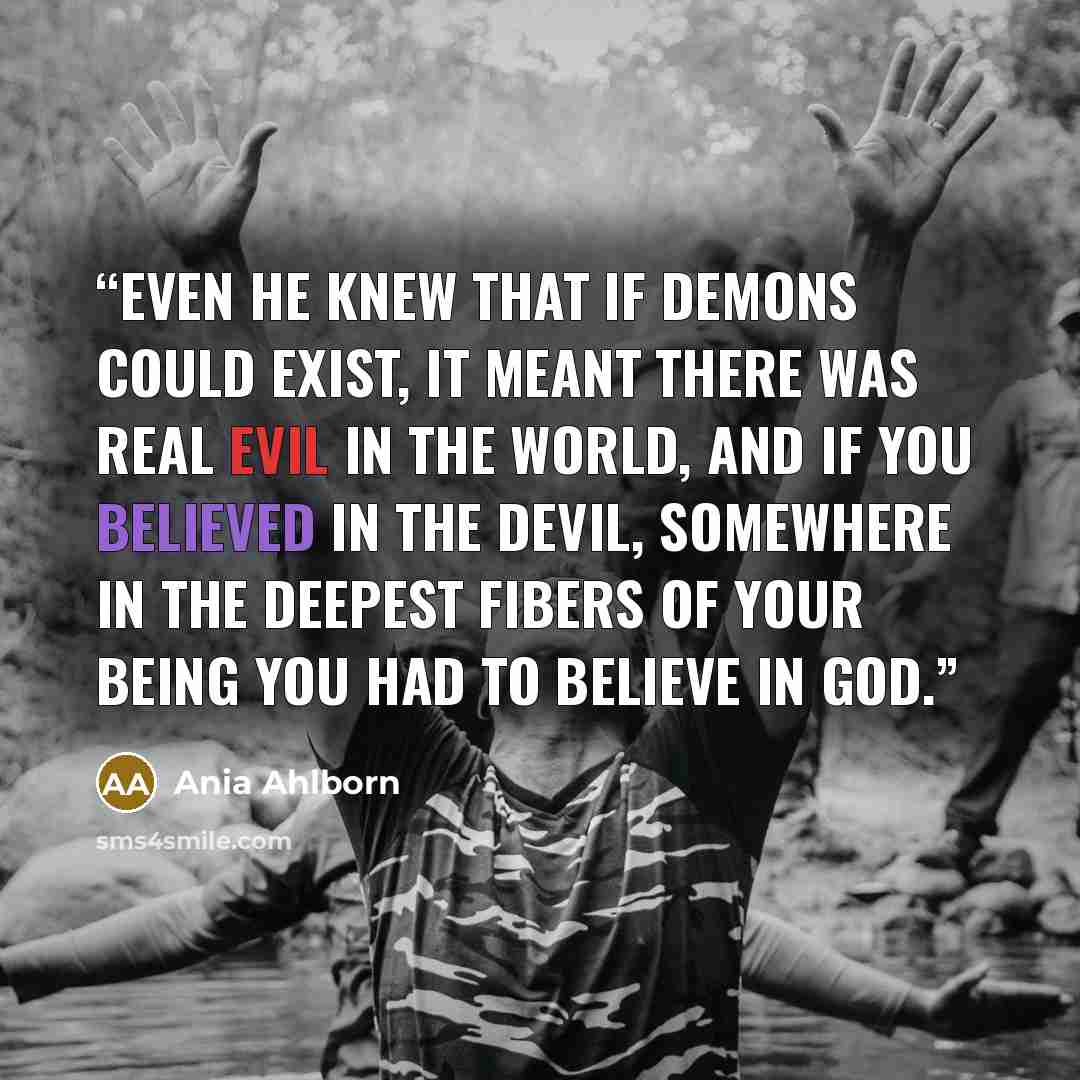“Even he knew that if demons could exist, it meant there was real evil in the world, and if you believed in the devil, somewhere in the deepest fibers of your being you had to believe in God.” quote by Ania Ahlborn