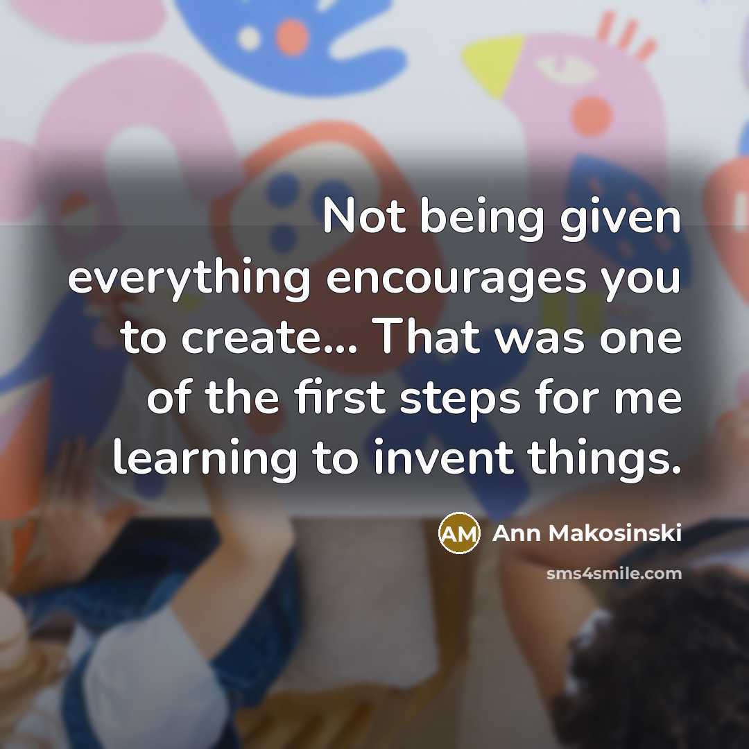 “Not being given everything encourages you to create... That was one of the first steps for me learning to invent things.” quote by Ann Makosinski