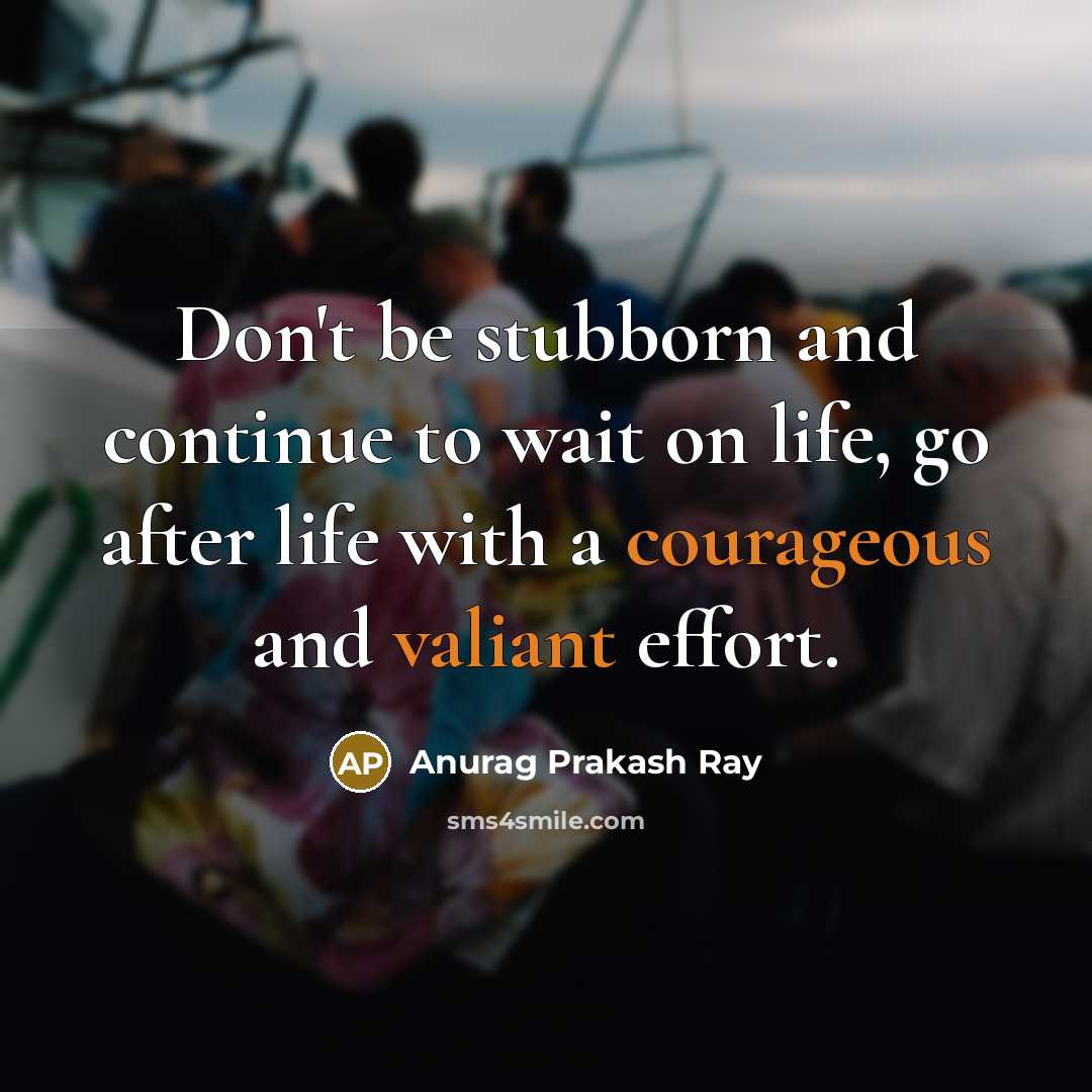“Don't be stubborn and continue to wait on life, go after life with a courageous and valiant effort.” quote by Anurag Prakash Ray