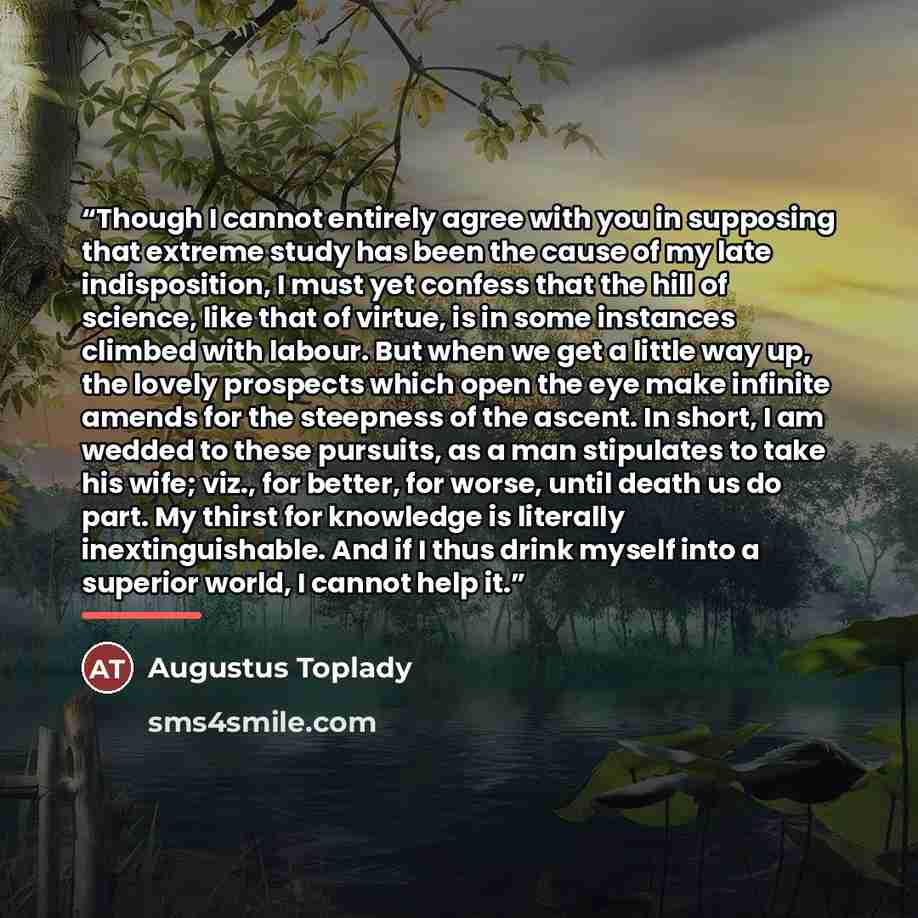 “Though I cannot entirely agree with you in supposing that extreme study has been the cause of my late indisposition, I must yet confess that the hill of science, like that of virtue, is in some instances climbed with labour. But when we get a little way up, the lovely prospects which open the eye…” quote by Augustus Toplady