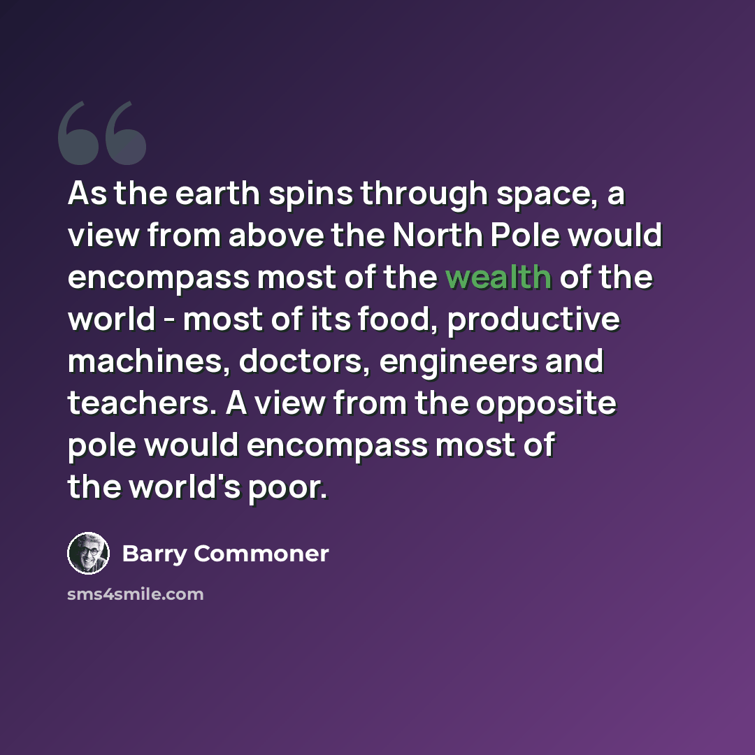 “As the earth spins through space, a view from above the North Pole would encompass most of the wealth of the world - most of its food, productive machines, doctors, engineers and teachers. A view from the opposite pole would encompass most of the world's poor.” quote by Barry Commoner