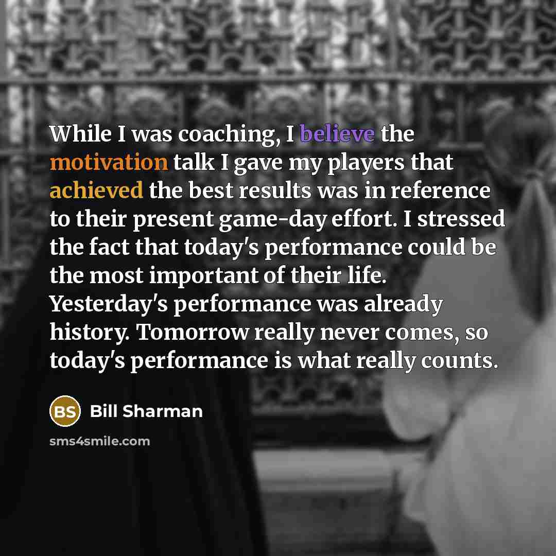 “While I was coaching, I believe the motivation talk I gave my players that achieved the best results was in reference to their present game-day effort. I stressed the fact that today's performance could be the most important of their life. Yesterday's performance was already history. Tomorrow…” quote by Bill Sharman