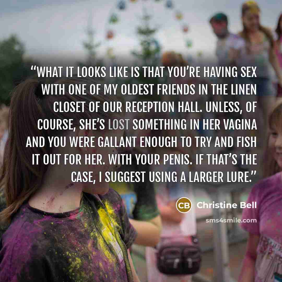 “What it looks like is that you’re having sex with one of my oldest friends in the linen closet of our reception hall. Unless, of course, she’s lost something in her vagina and you were gallant enough to try and fish it out for her. With your penis. If that’s the case, I suggest using a larger lure.” quote by Christine Bell
