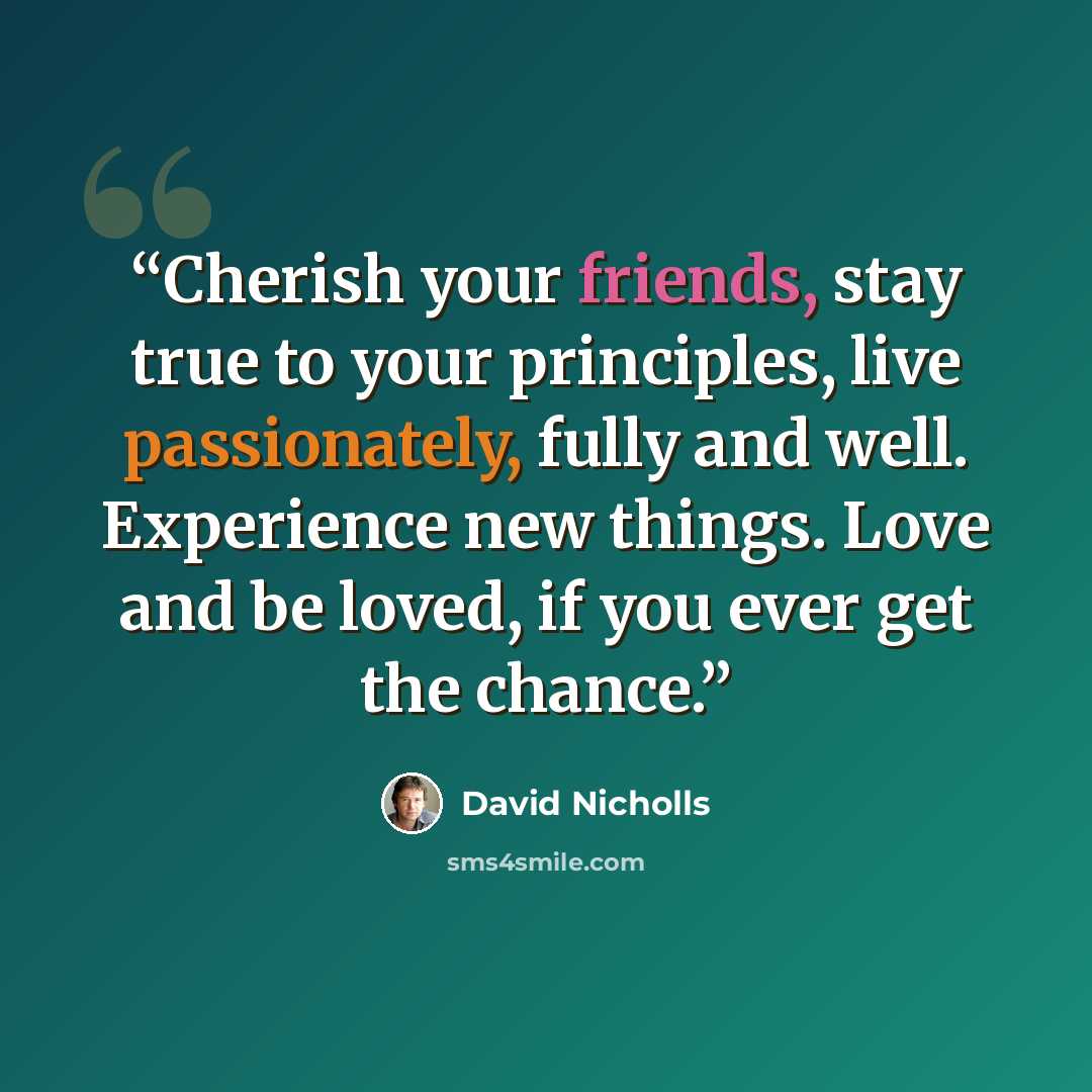 “Cherish your friends, stay true to your principles, live passionately, fully and well. Experience new things. Love and be loved, if you ever get the chance.” quote by David Nicholls