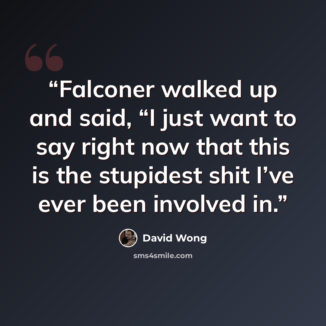 “Falconer walked up and said, “I just want to say right now that this is the stupidest shit I’ve ever been involved in.” quote by David Wong