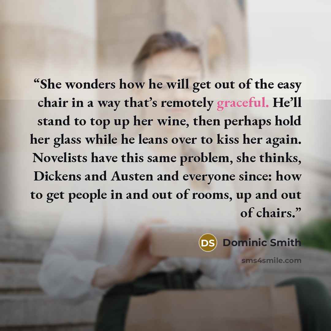 “She wonders how he will get out of the easy chair in a way that’s remotely graceful. He’ll stand to top up her wine, then perhaps hold her glass while he leans over to kiss her again. Novelists have this same problem, she thinks, Dickens and Austen and everyone since: how to get people in and out…” quote by Dominic Smith