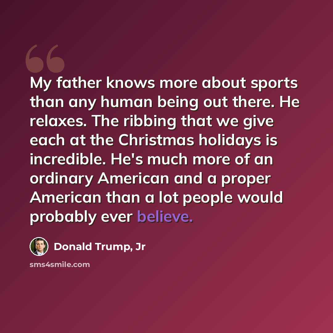 “My father knows more about sports than any human being out there. He relaxes. The ribbing that we give each at the Christmas holidays is incredible. He's much more of an ordinary American and a proper American than a lot people would probably ever believe.” quote by Donald Trump, Jr